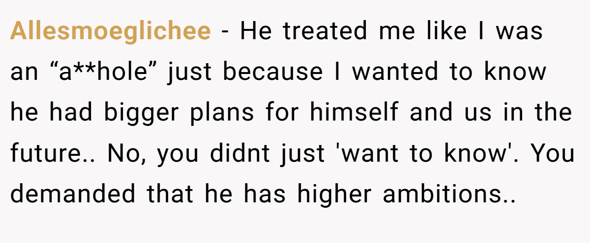Allesmoeglichee - He treated me like I was an “a**hole” just because I wanted to know he had bigger plans for himself and us in the future.. No, you didnt just 'want to know'. You demanded that he has higher ambitions..