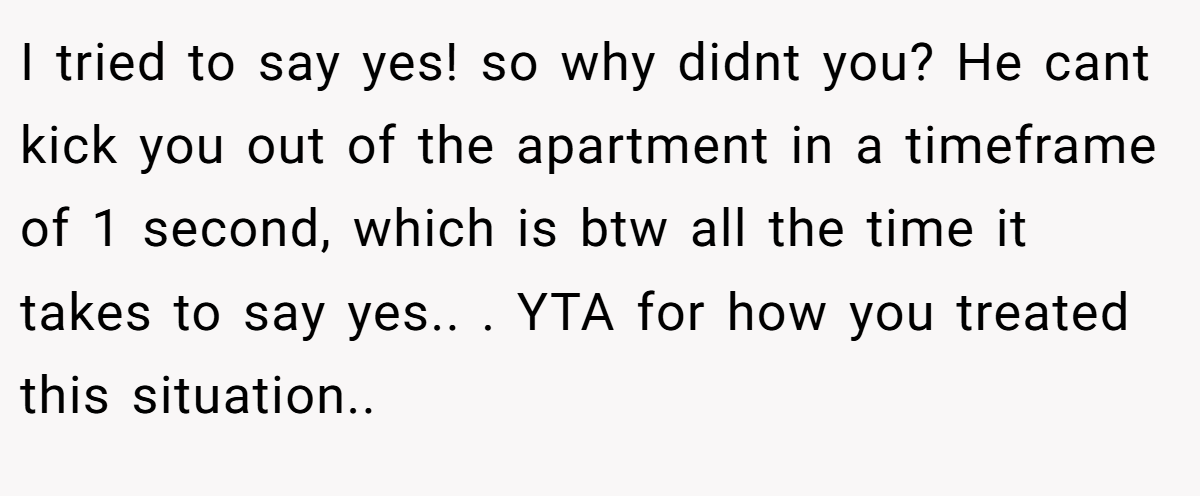 I tried to say yes! so why didnt you? He cant kick you out of the apartment in a timeframe of 1 second, which is btw all the time it takes to say yes.. ​. YTA for how you treated this situation.. ​