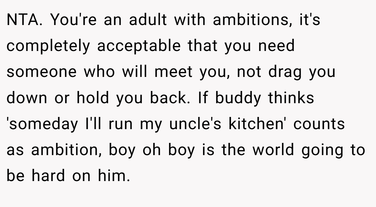 NTA. You're an adult with ambitions, it's completely acceptable that you need someone who will meet you, not drag you down or hold you back. If buddy thinks 'someday I'll run my uncle's kitchen' counts as ambition, boy oh boy is the world going to be hard on him.