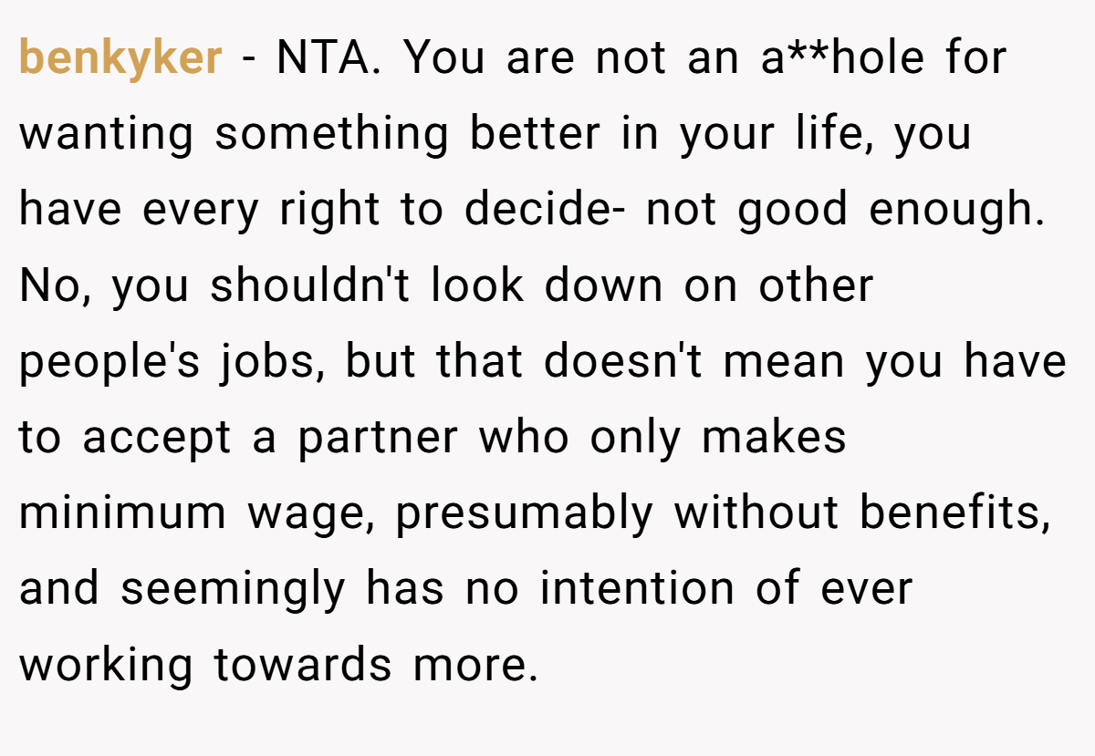 benkyker - NTA. You are not an a**hole for wanting something better in your life, you have every right to decide- not good enough. No, you shouldn't look down on other people's jobs, but that doesn't mean you have to accept a partner who only makes minimum wage, presumably without benefits, and seemingly has no intention of ever working towards more.