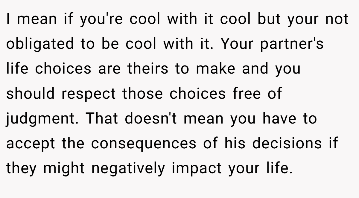 I mean if you're cool with it cool but your not obligated to be cool with it. Your partner's life choices are theirs to make and you should respect those choices free of judgment. That doesn't mean you have to accept the consequences of his decisions if they might negatively impact your life.