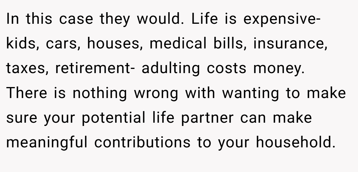 In this case they would. Life is expensive- kids, cars, houses, medical bills, insurance, taxes, retirement- adulting costs money. There is nothing wrong with wanting to make sure your potential life partner can make meaningful contributions to your household.