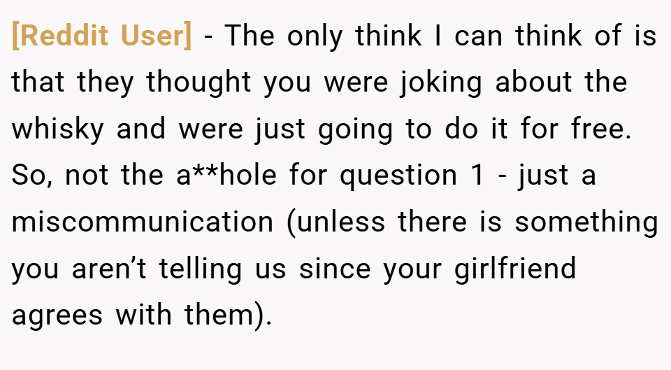 [Reddit User] − The only think I can think of is that they thought you were joking about the whisky and were just going to do it for free. So, not the a**hole for question 1 - just a miscommunication (unless there is something you aren’t telling us since your girlfriend agrees with them).