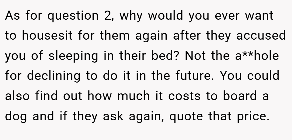 As for question 2, why would you ever want to housesit for them again after they accused you of sleeping in their bed? Not the a**hole for declining to do it in the future. You could also find out how much it costs to board a dog and if they ask again, quote that price.