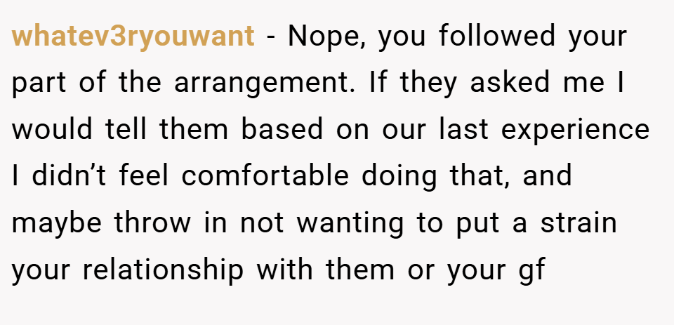 whatev3ryouwant − Nope, you followed your part of the arrangement. If they asked me I would tell them based on our last experience I didn’t feel comfortable doing that, and maybe throw in not wanting to put a strain your relationship with them or your gf