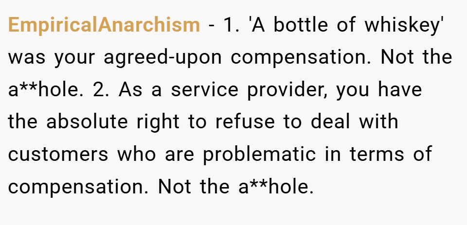 EmpiricalAnarchism − 1. 'A bottle of whiskey' was your agreed-upon compensation. Not the a**hole. 2. As a service provider, you have the absolute right to refuse to deal with customers who are problematic in terms of compensation. Not the a**hole.