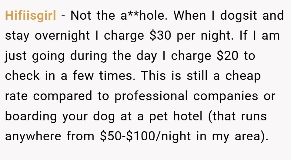 Hifiisgirl − Not the a**hole. When I dogsit and stay overnight I charge $30 per night. If I am just going during the day I charge $20 to check in a few times. This is still a cheap rate compared to professional companies or boarding your dog at a pet hotel (that runs anywhere from $50-$100/night in my area).