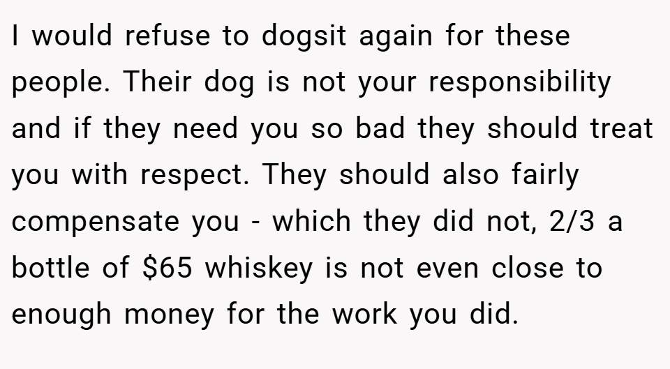 I would refuse to dogsit again for these people. Their dog is not your responsibility and if they need you so bad they should treat you with respect. They should also fairly compensate you - which they did not, 2/3 a bottle of $65 whiskey is not even close to enough money for the work you did.