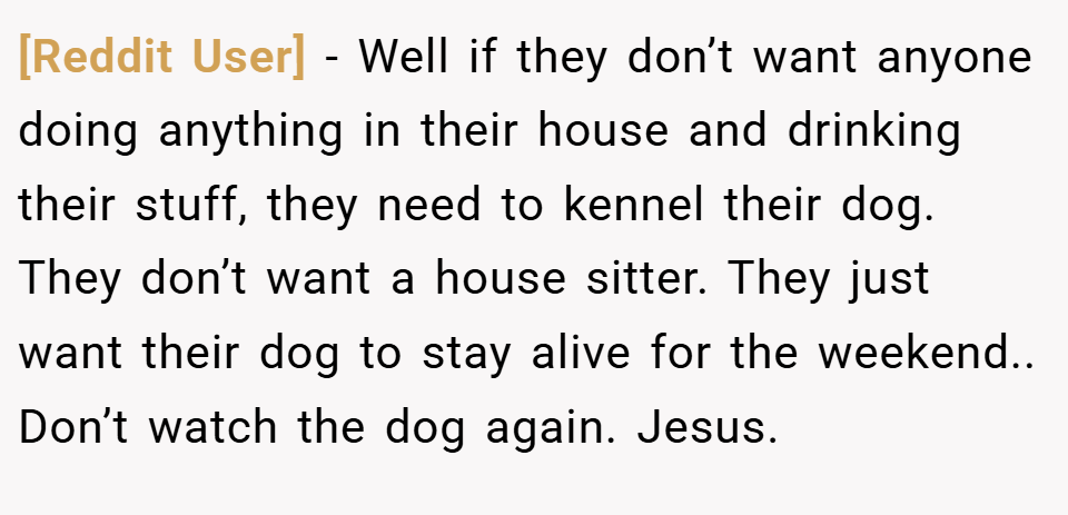 [Reddit User] − Well if they don’t want anyone doing anything in their house and drinking their stuff, they need to kennel their dog. They don’t want a house sitter. They just want their dog to stay alive for the weekend.. Don’t watch the dog again. Jesus.