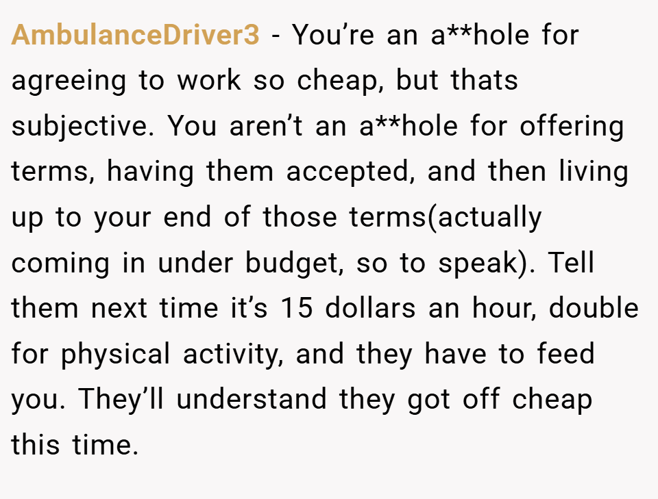 AmbulanceDriver3 − You’re an a**hole for agreeing to work so cheap, but thats subjective. You aren’t an a**hole for offering terms, having them accepted, and then living up to your end of those terms(actually coming in under budget, so to speak). Tell them next time it’s 15 dollars an hour, double for physical activity, and they have to feed you. They’ll understand they got off cheap this time.