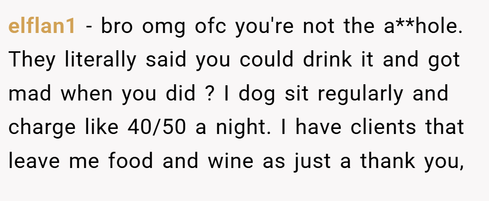 elflan1 − bro omg ofc you're not the a**hole. They literally said you could drink it and got mad when you did ? I dog sit regularly and charge like 40/50 a night. I have clients that leave me food and wine as just a thank you,
