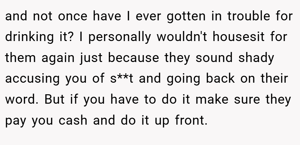 and not once have I ever gotten in trouble for drinking it? I personally wouldn't housesit for them again just because they sound shady accusing you of s**t and going back on their word. But if you have to do it make sure they pay you cash and do it up front.