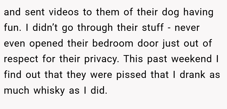 and sent videos to them of their dog having fun. I didn’t go through their stuff - never even opened their bedroom door just out of respect for their privacy. This past weekend I find out that they were pissed that I drank as much whisky as I did.