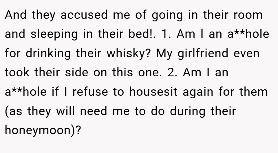 And they accused me of going in their room and sleeping in their bed!. 1. Am I an a**hole for drinking their whisky? My girlfriend even took their side on this one. 2. Am I an a**hole if I refuse to housesit again for them (as they will need me to do during their honeymoon)?