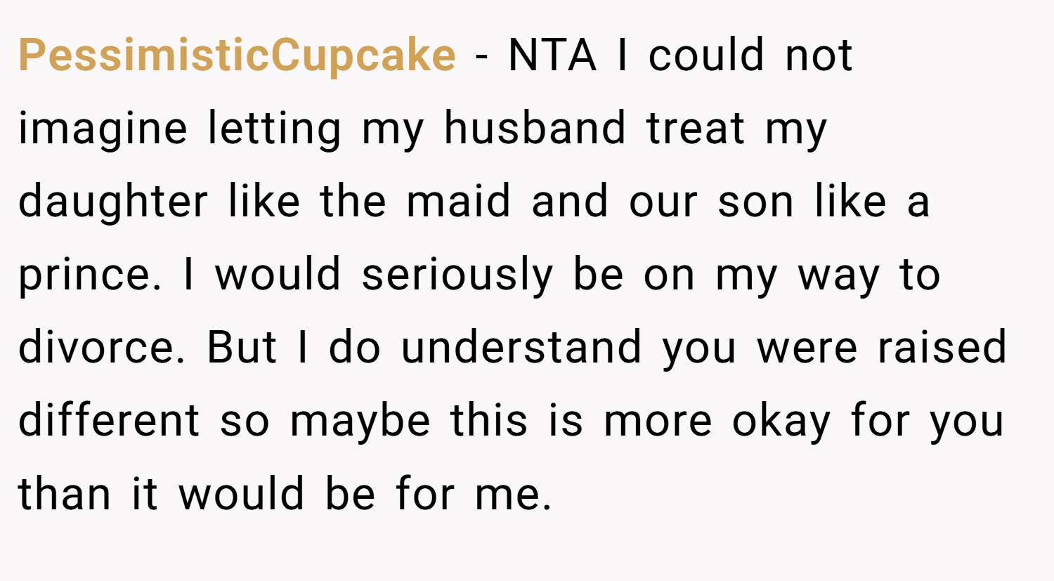 PessimisticCupcake − NTA I could not imagine letting my husband treat my daughter like the maid and our son like a prince. I would seriously be on my way to divorce. But I do understand you were raised different so maybe this is more okay for you than it would be for me.