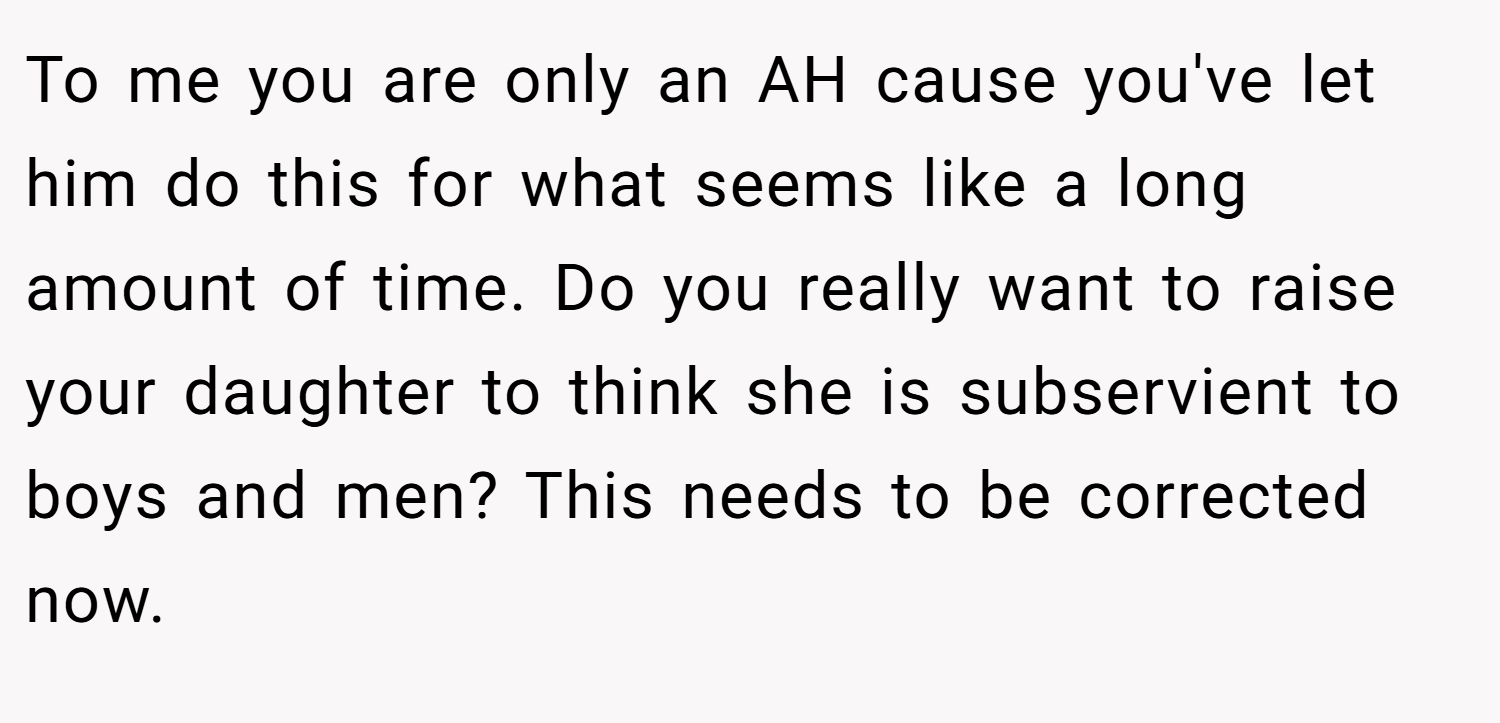 To me you are only an AH cause you've let him do this for what seems like a long amount of time. Do you really want to raise your daughter to think she is subservient to boys and men? This needs to be corrected now.