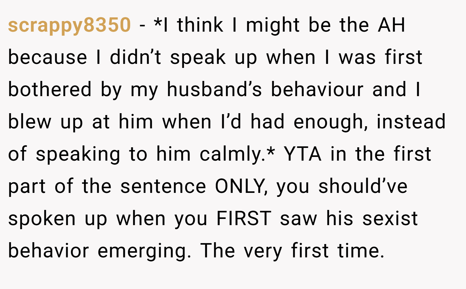 scrappy8350 − *I think I might be the AH because I didn’t speak up when I was first bothered by my husband’s behaviour and I blew up at him when I’d had enough, instead of speaking to him calmly.* YTA in the first part of the sentence ONLY, you should’ve spoken up when you FIRST saw his sexist behavior emerging. The very first time.