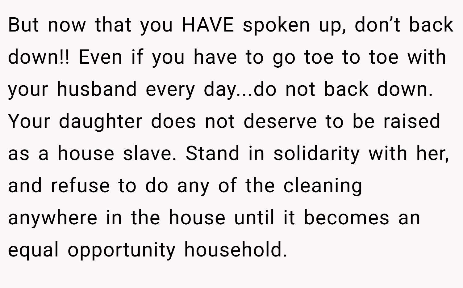 But now that you HAVE spoken up, don’t back down!! Even if you have to go toe to toe with your husband every day...do not back down. Your daughter does not deserve to be raised as a house slave. Stand in solidarity with her, and refuse to do any of the cleaning anywhere in the house until it becomes an equal opportunity household.
