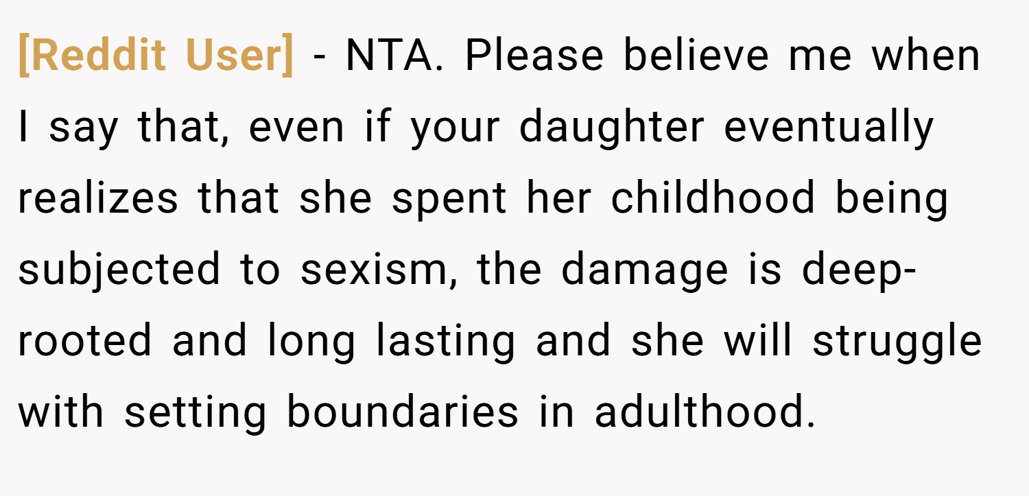 [Reddit User] − NTA. Please believe me when I say that, even if your daughter eventually realizes that she spent her childhood being subjected to sexism, the damage is deep-rooted and long lasting and she will struggle with setting boundaries in adulthood.