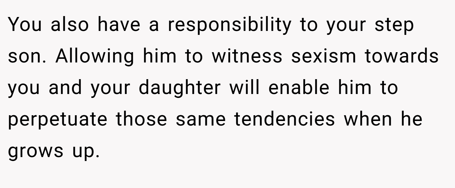 You also have a responsibility to your step son. Allowing him to witness sexism towards you and your daughter will enable him to perpetuate those same tendencies when he grows up.