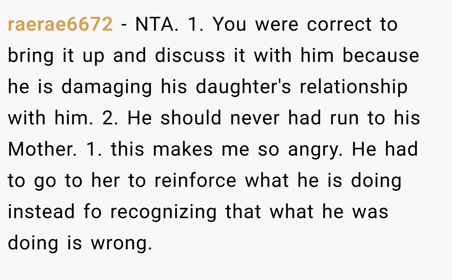 raerae6672 − NTA. 1. You were correct to bring it up and discuss it with him because he is damaging his daughter's relationship with him. 2. He should never had run to his Mother. 1. this makes me so angry. He had to go to her to reinforce what he is doing instead fo recognizing that what he was doing is wrong.
