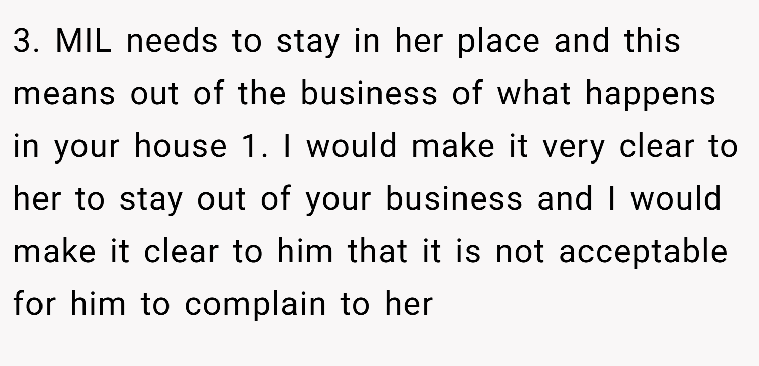 3. MIL needs to stay in her place and this means out of the business of what happens in your house 1. I would make it very clear to her to stay out of your business and I would make it clear to him that it is not acceptable for him to complain to her