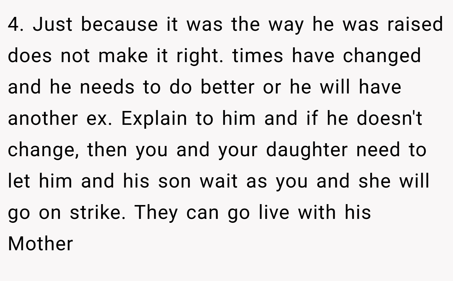 4. Just because it was the way he was raised does not make it right. times have changed and he needs to do better or he will have another ex. Explain to him and if he doesn't change, then you and your daughter need to let him and his son wait as you and she will go on strike. They can go live with his Mother