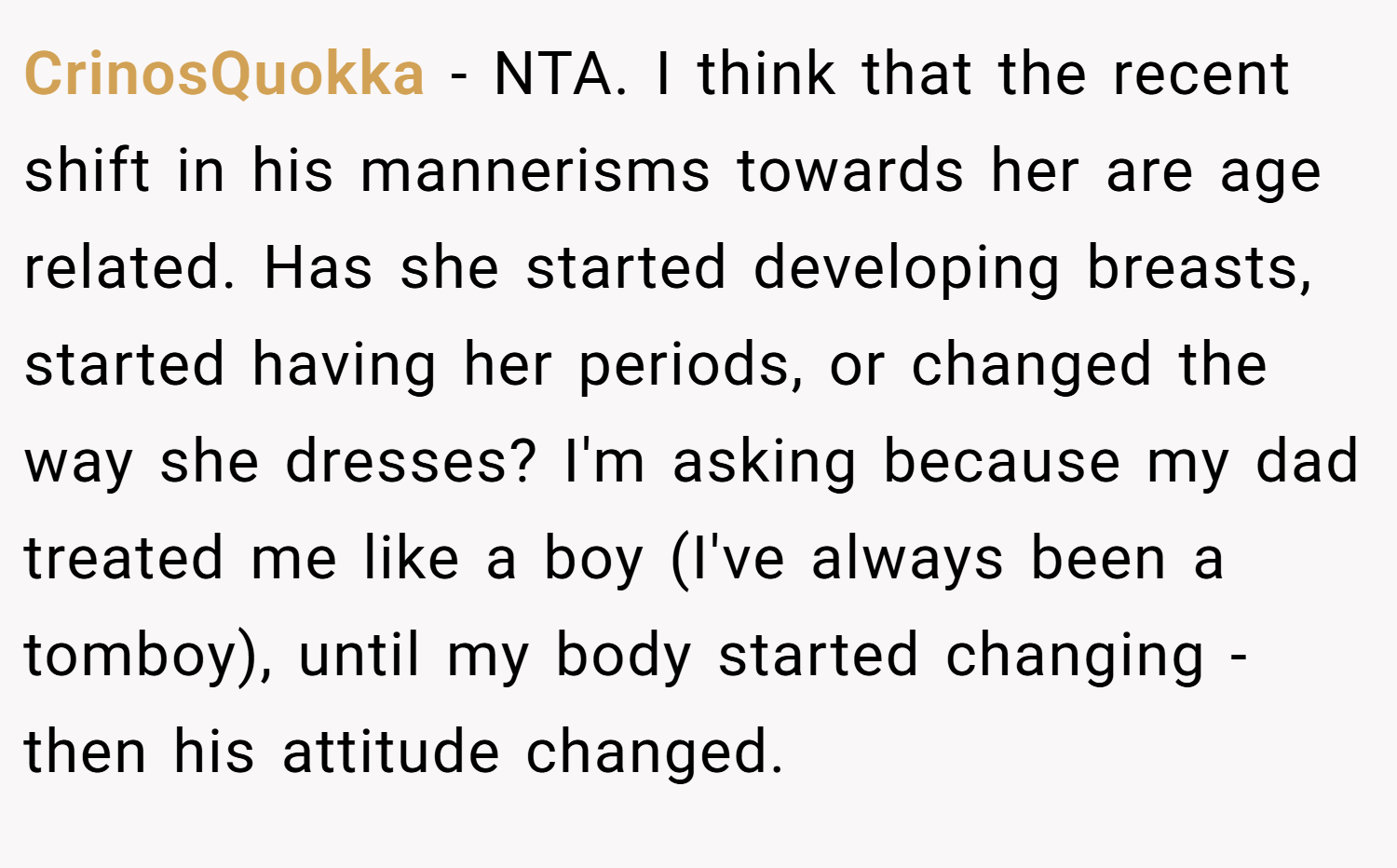 CrinosQuokka − NTA. I think that the recent shift in his mannerisms towards her are age related. Has she started developing breasts, started having her periods, or changed the way she dresses? I'm asking because my dad treated me like a boy (I've always been a tomboy), until my body started changing - then his attitude changed.