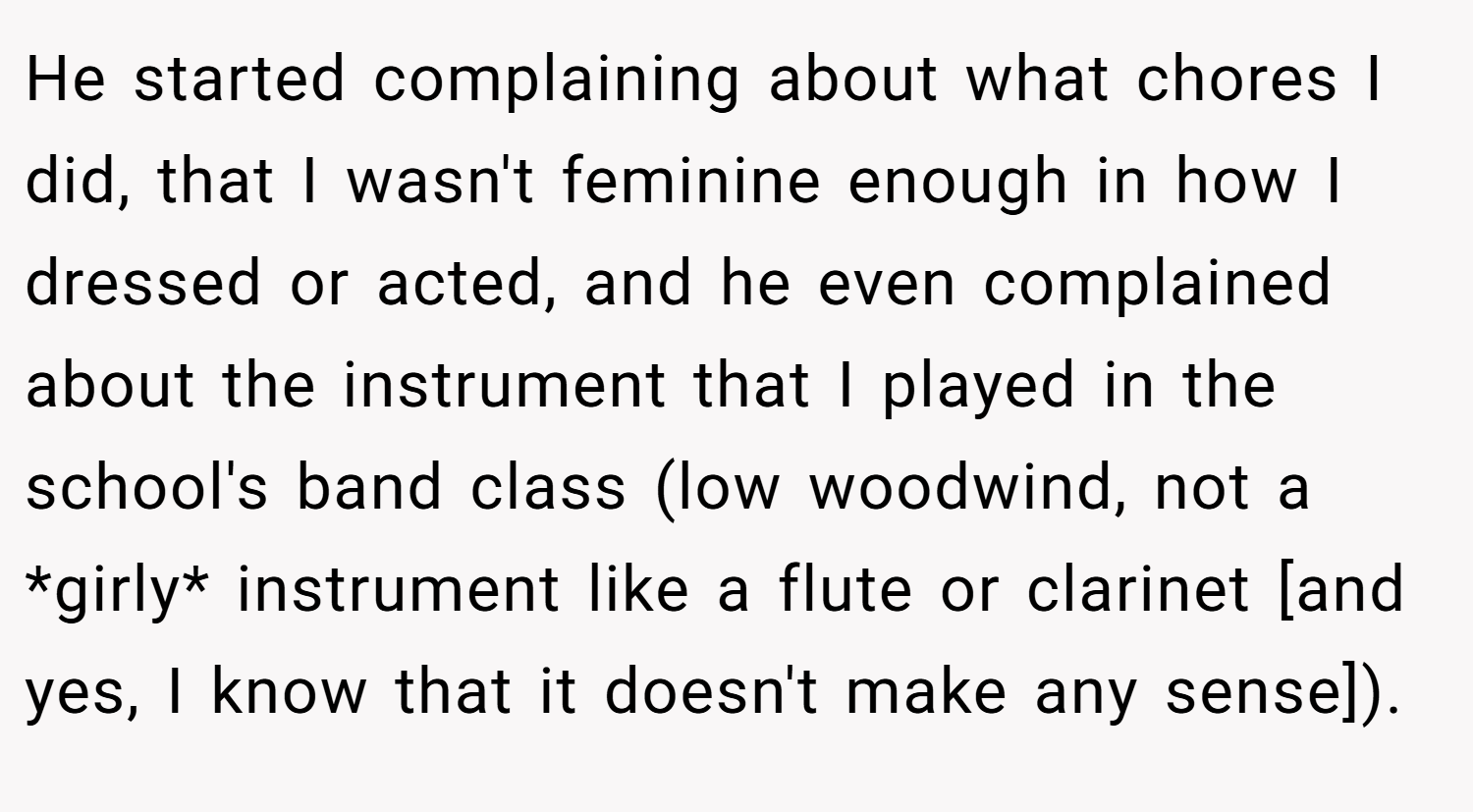 He started complaining about what chores I did, that I wasn't feminine enough in how I dressed or acted, and he even complained about the instrument that I played in the school's band class (low woodwind, not a *girly* instrument like a flute or clarinet [and yes, I know that it doesn't make any sense]).