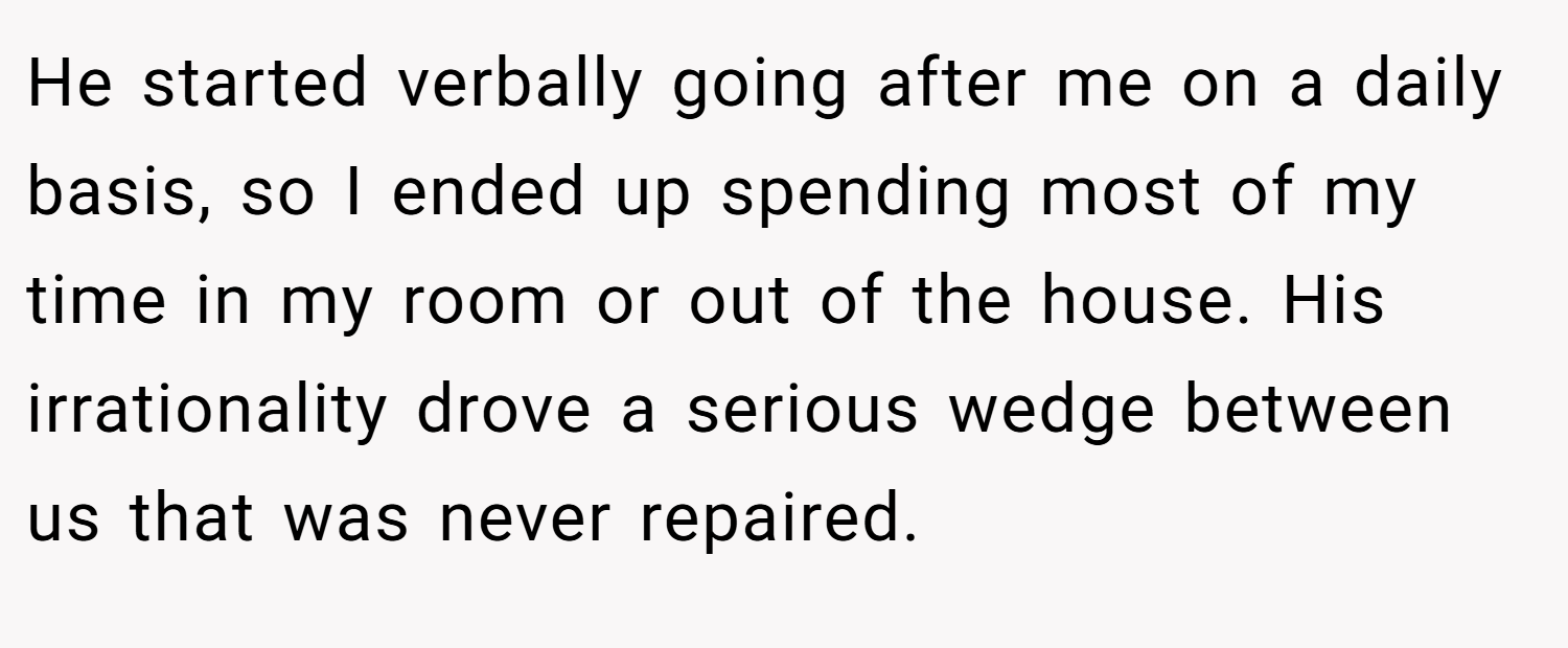 He started verbally going after me on a daily basis, so I ended up spending most of my time in my room or out of the house. His irrationality drove a serious wedge between us that was never repaired.