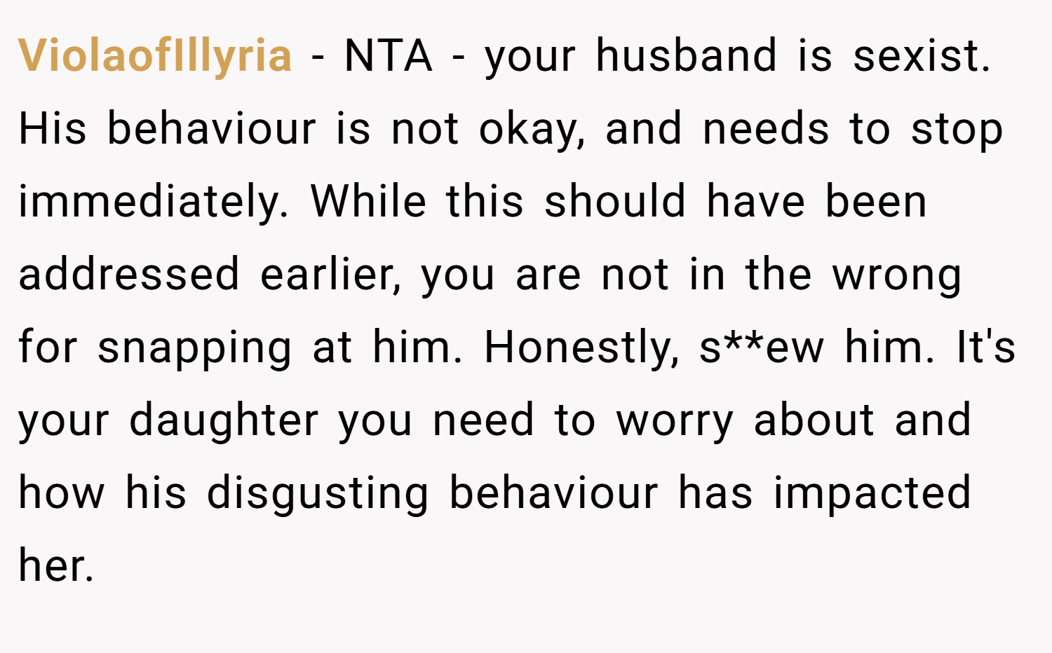 ViolaofIllyria − NTA - your husband is sexist. His behaviour is not okay, and needs to stop immediately. While this should have been addressed earlier, you are not in the wrong for snapping at him. Honestly, s**ew him. It's your daughter you need to worry about and how his disgusting behaviour has impacted her.