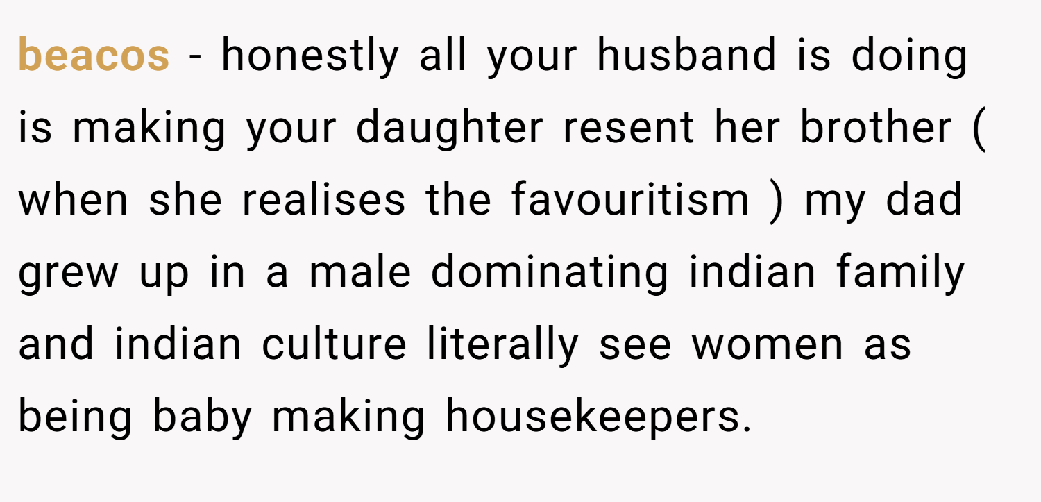 beacos − honestly all your husband is doing is making your daughter resent her brother ( when she realises the favouritism ) my dad grew up in a male dominating indian family and indian culture literally see women as being baby making housekeepers.