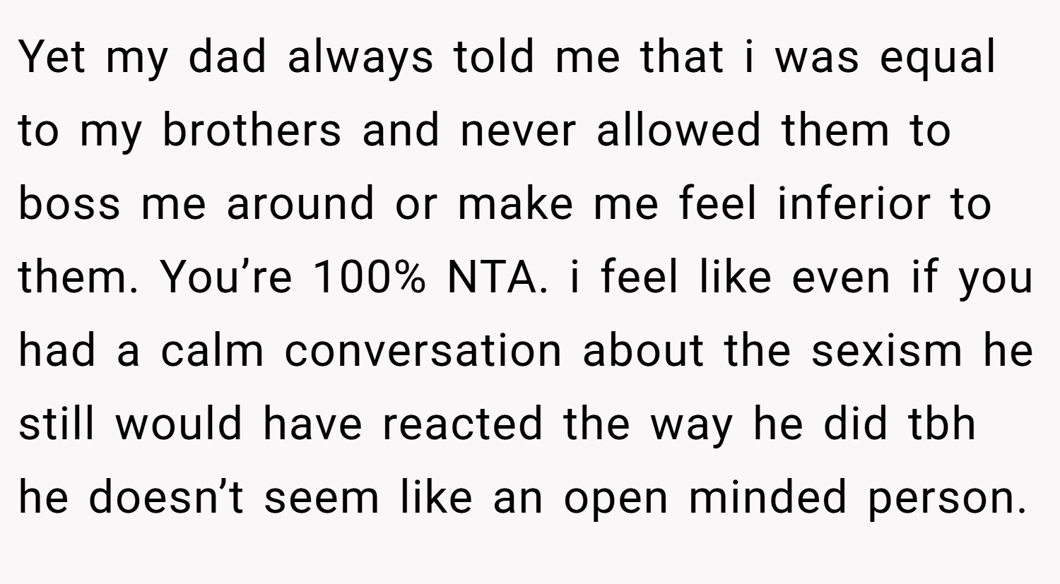 Yet my dad always told me that i was equal to my brothers and never allowed them to boss me around or make me feel inferior to them. You’re 100% NTA. i feel like even if you had a calm conversation about the sexism he still would have reacted the way he did tbh he doesn’t seem like an open minded person.