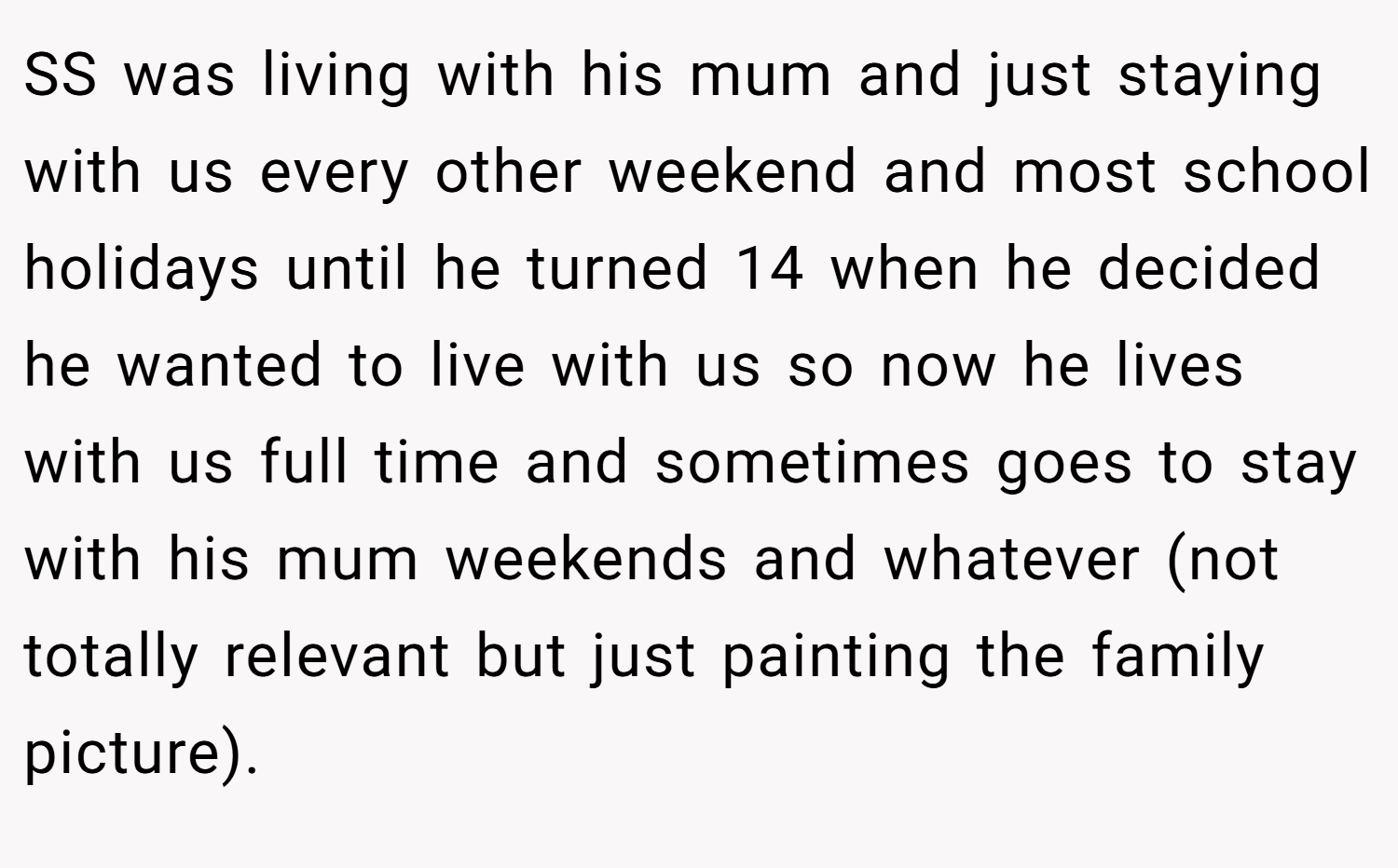 SS was living with his mum and just staying with us every other weekend and most school holidays until he turned 14 when he decided he wanted to live with us so now he lives with us full time and sometimes goes to stay with his mum weekends and whatever (not totally relevant but just painting the family picture).