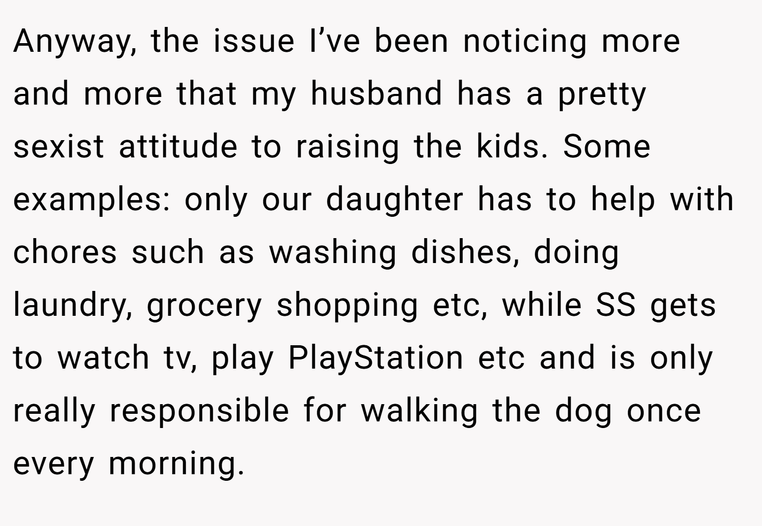 Anyway, the issue I’ve been noticing more and more that my husband has a pretty sexist attitude to raising the kids. Some examples: only our daughter has to help with chores such as washing dishes, doing laundry, grocery shopping etc, while SS gets to watch tv, play PlayStation etc and is only really responsible for walking the dog once every morning.