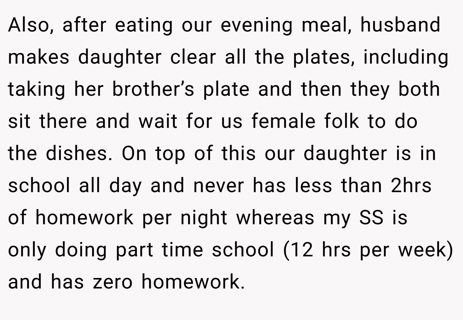 Also, after eating our evening meal, husband makes daughter clear all the plates, including taking her brother’s plate and then they both sit there and wait for us female folk to do the dishes. On top of this our daughter is in school all day and never has less than 2hrs of homework per night whereas my SS is only doing part time school (12 hrs per week) and has zero homework.