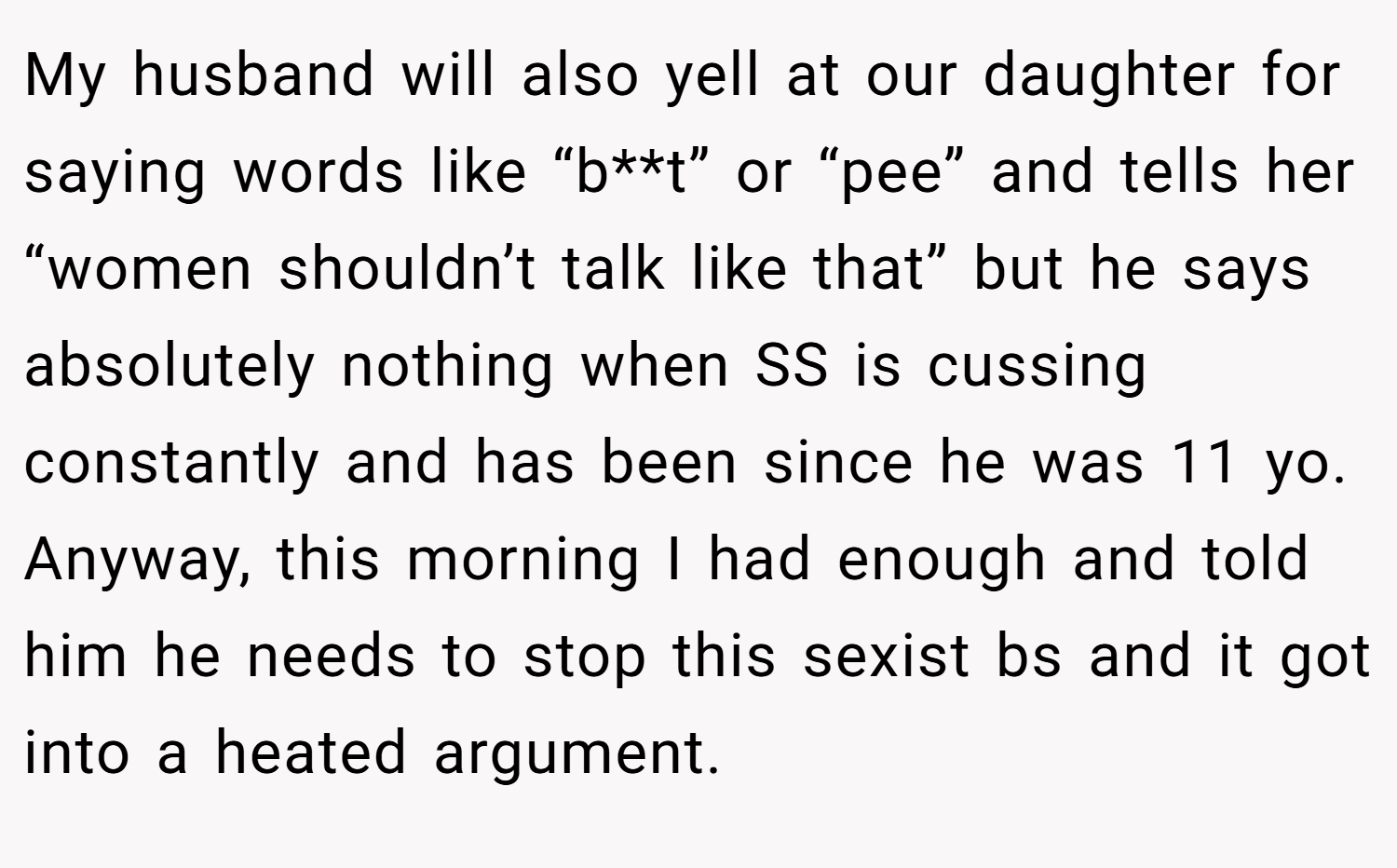 My husband will also yell at our daughter for saying words like “b**t” or “pee” and tells her “women shouldn’t talk like that” but he says absolutely nothing when SS is cussing constantly and has been since he was 11 yo. Anyway, this morning I had enough and told him he needs to stop this sexist bs and it got into a heated argument.