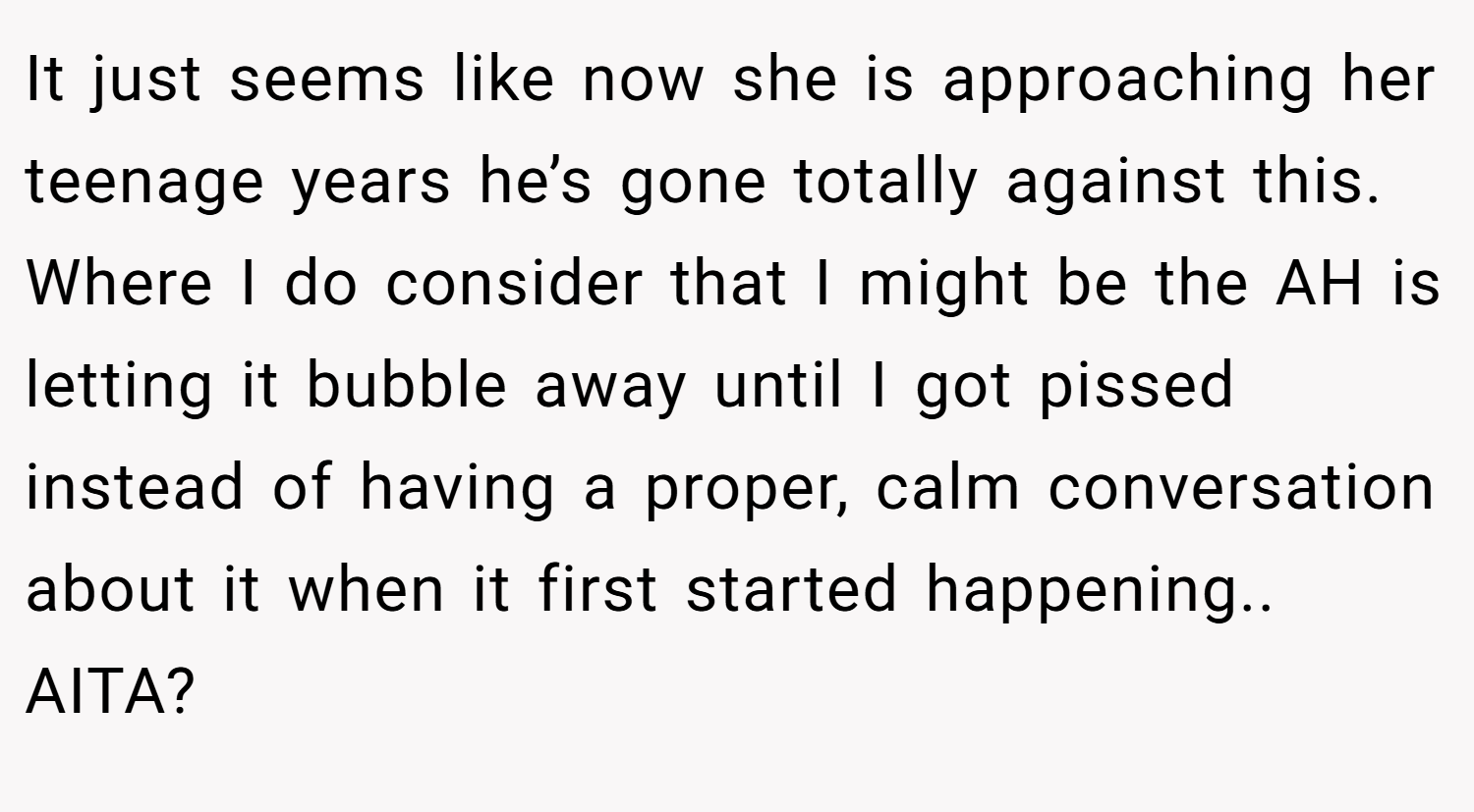 It just seems like now she is approaching her teenage years he’s gone totally against this. Where I do consider that I might be the AH is letting it bubble away until I got pissed instead of having a proper, calm conversation about it when it first started happening.. AITA?