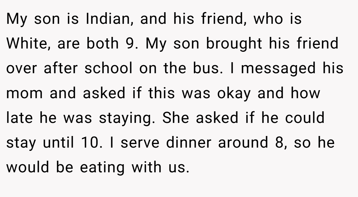 My son is Indian, and his friend, who is White, are both 9. My son brought his friend over after school on the bus. I messaged his mom and asked if this was okay and how late he was staying. She asked if he could stay until 10. I serve dinner around 8, so he would be eating with us.