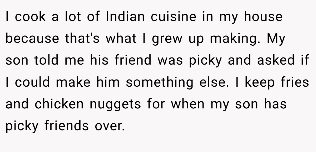 I cook a lot of Indian cuisine in my house because that's what I grew up making. My son told me his friend was picky and asked if I could make him something else. I keep fries and chicken nuggets for when my son has picky friends over.
