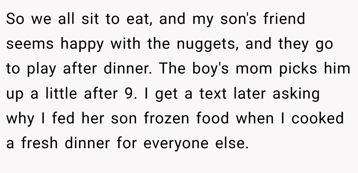 So we all sit to eat, and my son's friend seems happy with the nuggets, and they go to play after dinner. The boy's mom picks him up a little after 9. I get a text later asking why I fed her son frozen food when I cooked a fresh dinner for everyone else.