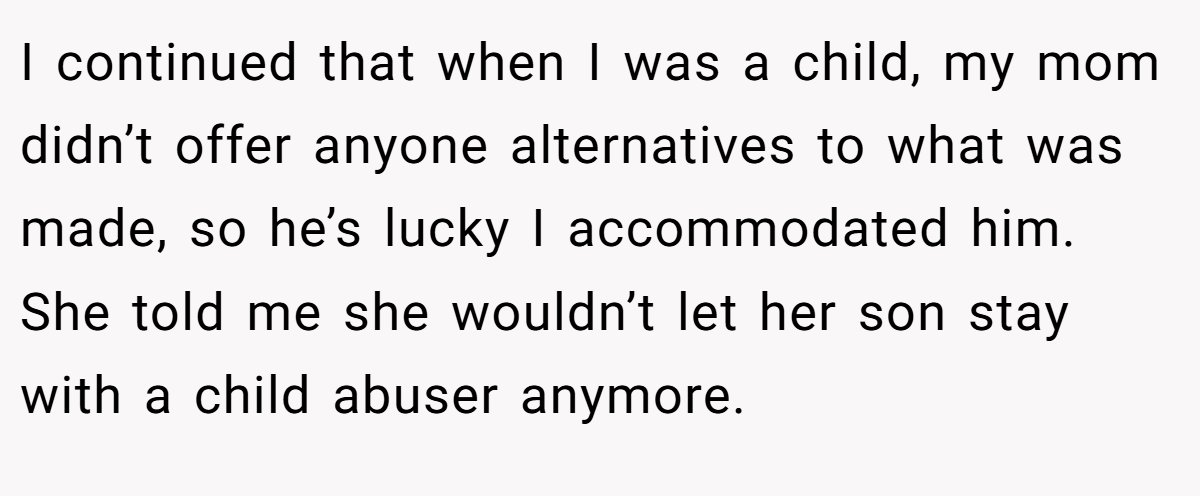 I continued that when I was a child, my mom didn’t offer anyone alternatives to what was made, so he’s lucky I accommodated him. She told me she wouldn’t let her son stay with a child abuser anymore.