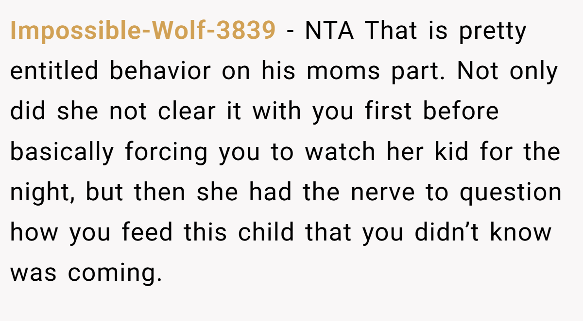 Impossible-Wolf-3839 - NTA That is pretty entitled behavior on his moms part. Not only did she not clear it with you first before basically forcing you to watch her kid for the night, but then she had the nerve to question how you feed this child that you didn’t know was coming.