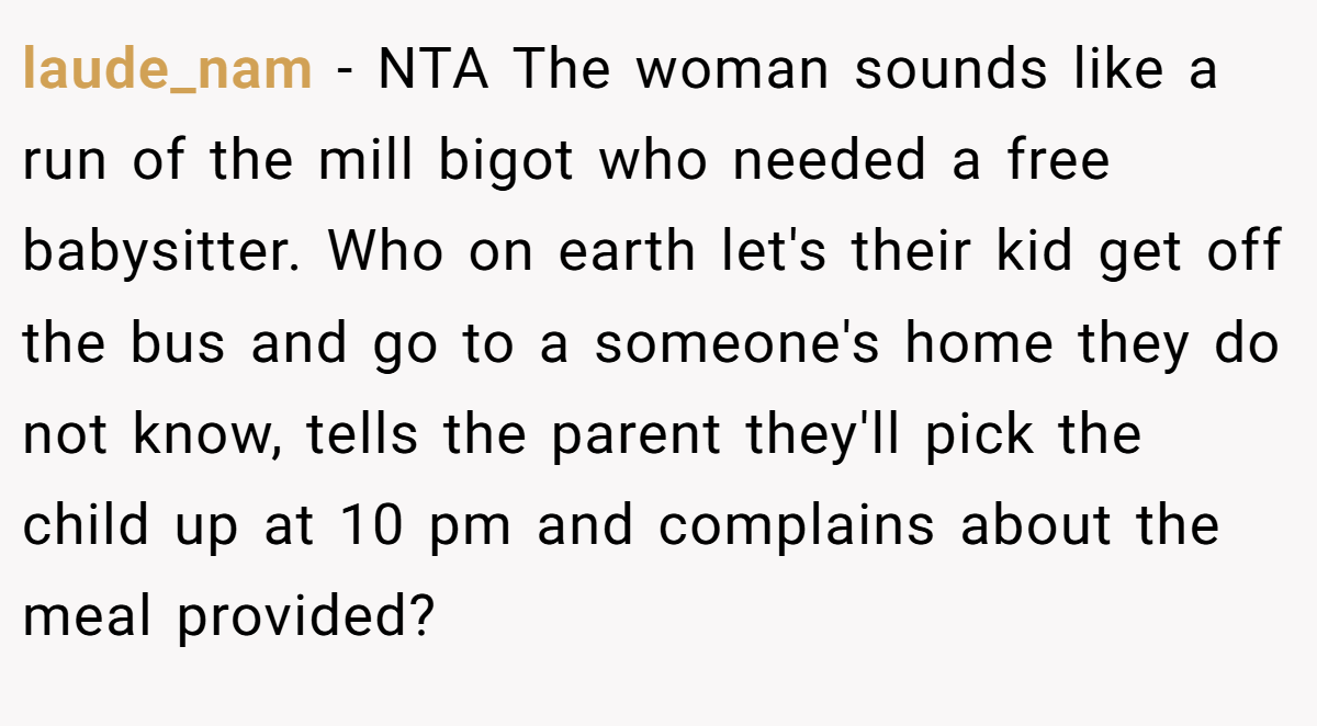 laude_nam - NTA The woman sounds like a run of the mill bigot who needed a free babysitter. Who on earth let's their kid get off the bus and go to a someone's home they do not know, tells the parent they'll pick the child up at 10 pm and complains about the meal provided?