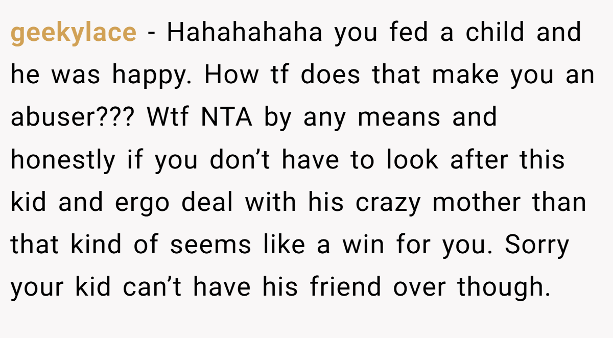 geekylace - Hahahahaha you fed a child and he was happy. How tf does that make you an abuser??? Wtf NTA by any means and honestly if you don’t have to look after this kid and ergo deal with his crazy mother than that kind of seems like a win for you. Sorry your kid can’t have his friend over though.
