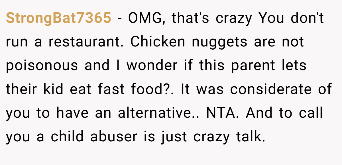 StrongBat7365 - OMG, that's crazy You don't run a restaurant. Chicken nuggets are not poisonous and I wonder if this parent lets their kid eat fast food?. It was considerate of you to have an alternative.. NTA. And to call you a child abuser is just crazy talk.