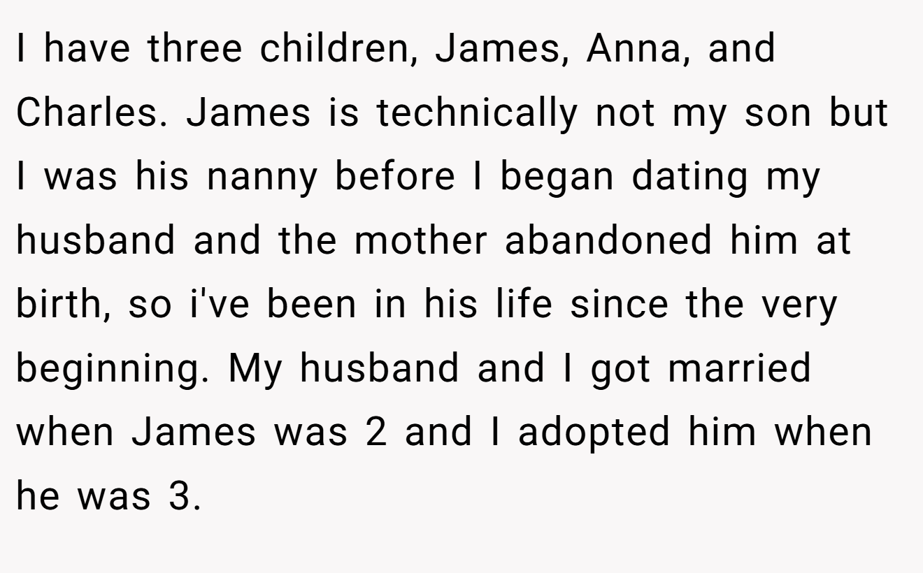 I have three children, James, Anna, and Charles. James is technically not my son but I was his nanny before I began dating my husband and the mother abandoned him at birth, so i've been in his life since the very beginning. My husband and I got married when James was 2 and I adopted him when he was 3.