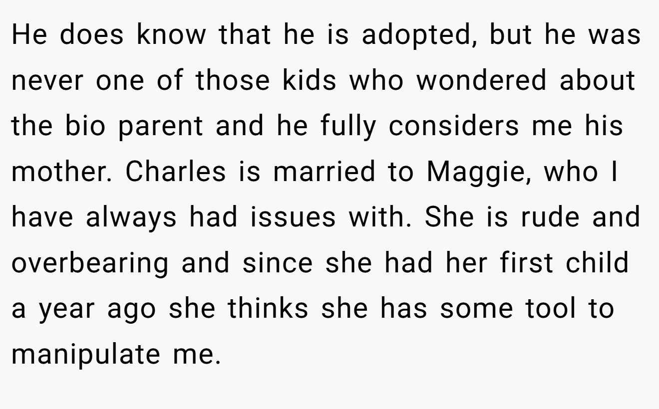 He does know that he is adopted, but he was never one of those kids who wondered about the bio parent and he fully considers me his mother. Charles is married to Maggie, who I have always had issues with. She is rude and overbearing and since she had her first child a year ago she thinks she has some tool to manipulate me.