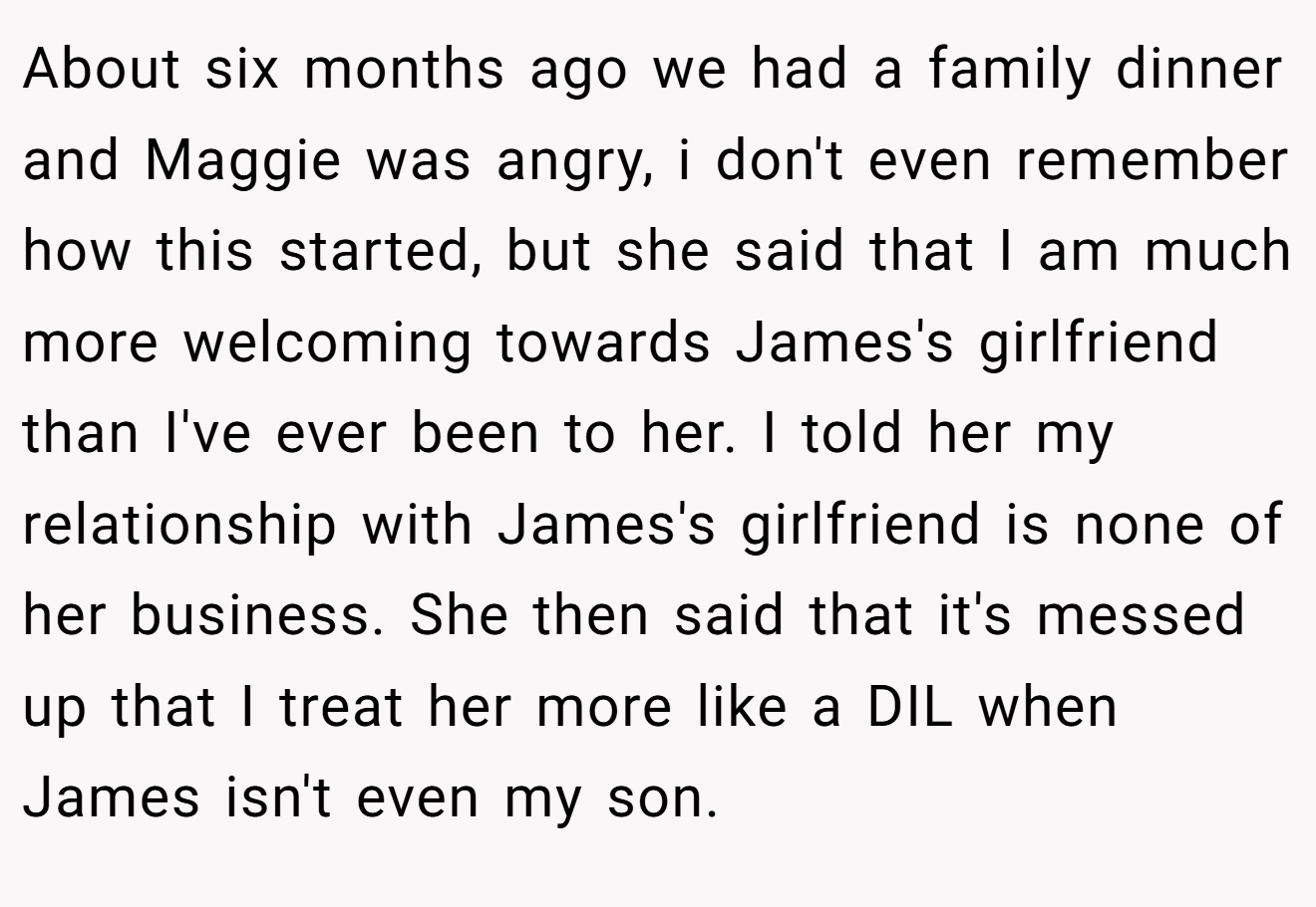 About six months ago we had a family dinner and Maggie was angry, i don't even remember how this started, but she said that I am much more welcoming towards James's girlfriend than I've ever been to her. I told her my relationship with James's girlfriend is none of her business. She then said that it's messed up that I treat her more like a DIL when James isn't even my son.