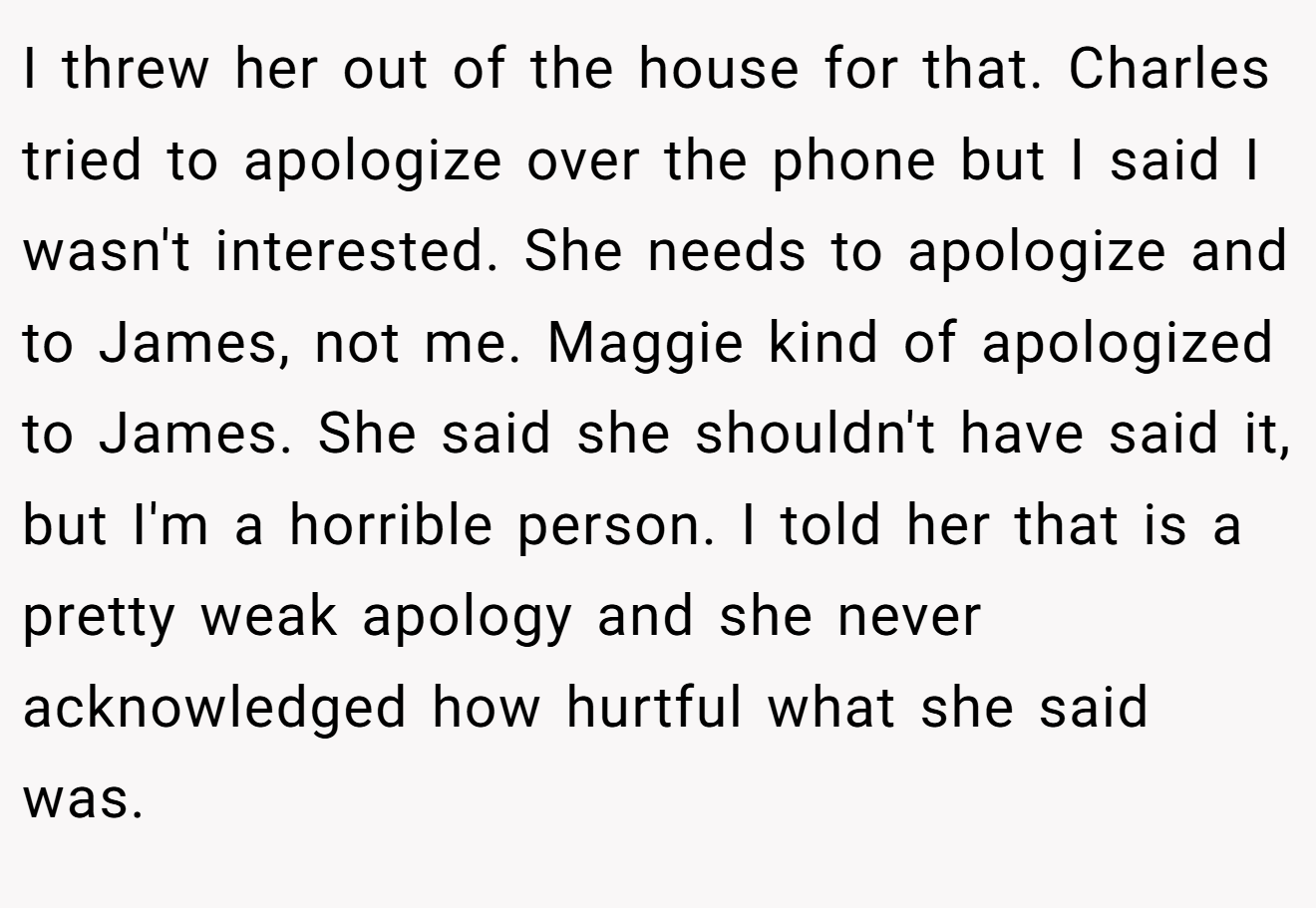 I threw her out of the house for that. Charles tried to apologize over the phone but I said I wasn't interested. She needs to apologize and to James, not me. Maggie kind of apologized to James. She said she shouldn't have said it, but I'm a horrible person. I told her that is a pretty weak apology and she never acknowledged how hurtful what she said was.